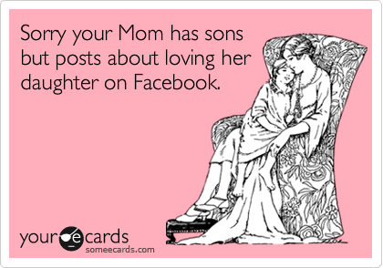 Sorry your Mom has sons
but posts about loving her
daughter on Facebook.