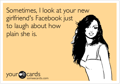 Sometimes, I look at your new girlfriend's Facebook just
to laugh about how
plain she is.