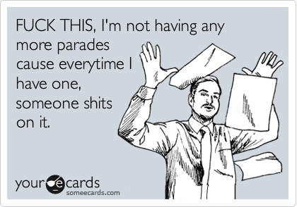FUCK THIS, I'm not having any more parades
cause everytime I
have one,
someone shits
on it.