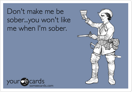 Don't make me be
sober...you won't like
me when I'm sober.
