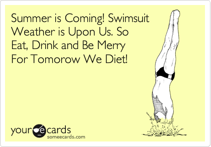 Summer is Coming! Swimsuit 
Weather is Upon Us. So
Eat, Drink and Be Merry 
For Tomorow We Diet!