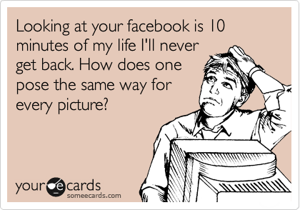 Looking at your facebook is 10 minutes of my life I'll never
get back. How does one
pose the same way for
every picture?