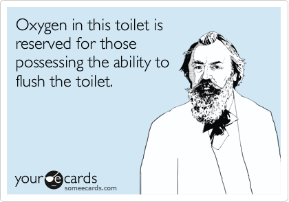 Oxygen in this toilet is
reserved for those
possessing the ability to
flush the toilet.