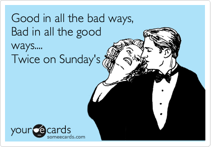 Good in all the bad ways, 
Bad in all the good
ways....
Twice on Sunday's
