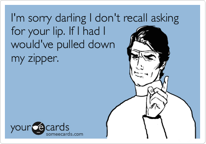 I'm sorry darling I don't recall asking for your lip. If I had I
would've pulled down
my zipper.