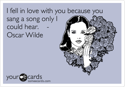 I fell in love with you because you sang a song only I
could hear.    -
Oscar Wilde