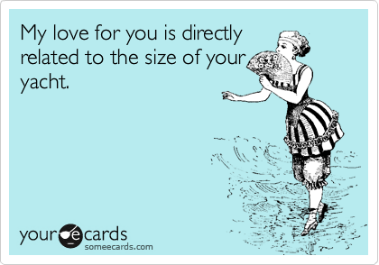 My love for you is directly
related to the size of your
yacht.