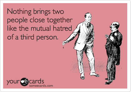 Nothing brings two
people close together
like the mutual hatred
of a third person.