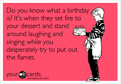 Do you know what a birthday
is? It's when they set fire to
your dessert and stand
around laughing and 
singing while you
desperately try to put out
the flames. 