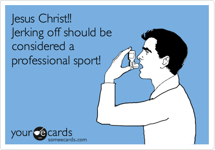 Jesus Christ!!
Jerking off should be
considered a 
professional sport!