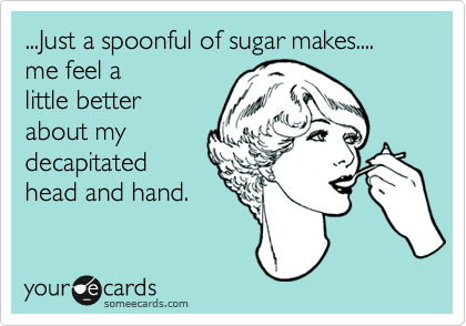 ...Just a spoonful of sugar makes....
me feel a
little better
about my
decapitated
head and hand. 