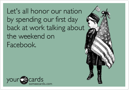 Let's all honor our nation
by spending our first day
back at work talking about
the weekend on
Facebook.