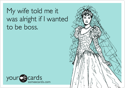 My wife told me it 
was alright if I wanted 
to be boss.
