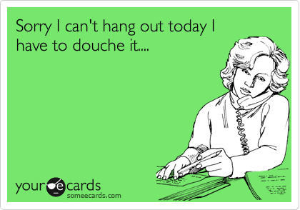 Sorry I can't hang out today I
have to douche it....