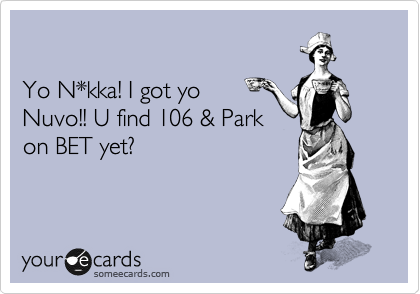 

Yo N*kka! I got yo
Nuvo!! U find 106 & Park 
on BET yet? 