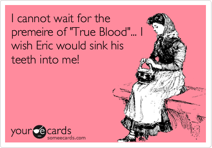 I cannot wait for the
premeire of "True Blood"... I
wish Eric would sink his
teeth into me!