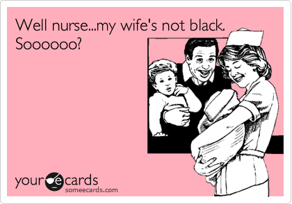Well nurse...my wife's not black.
Soooooo?