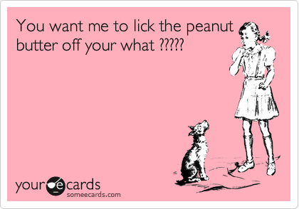You want me to lick the peanut
butter off your what ?????