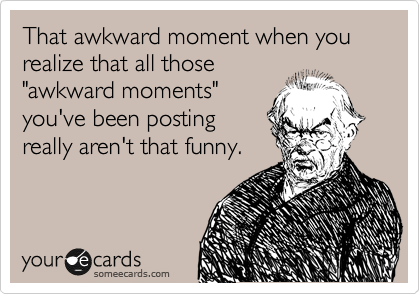 That awkward moment when you realize that all those
"awkward moments"
you've been posting
really aren't that funny.