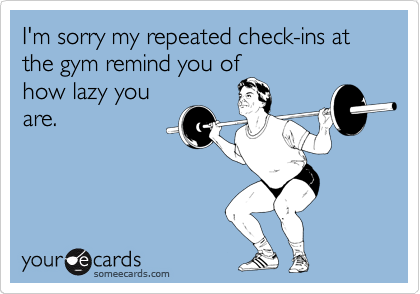 I'm sorry my repeated check-ins at the gym remind you of
how lazy you
are.