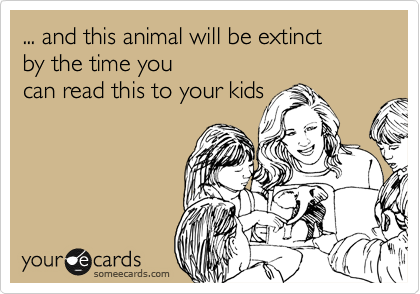 ... and this animal will be extinct 
by the time you 
can read this to your kids