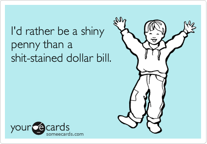 
I'd rather be a shiny
penny than a
shit-stained dollar bill.