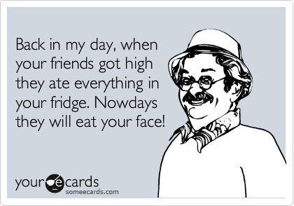 
Back in my day, when
your friends got high
they ate everything in
your fridge. Nowdays
they will eat your face!