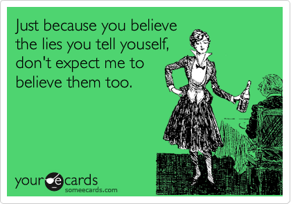 Just because you believe
the lies you tell youself,
don't expect me to
believe them too.