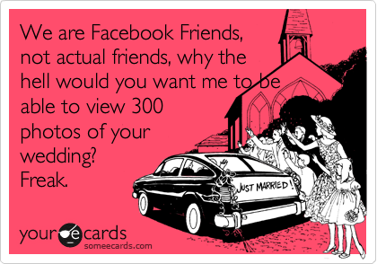 We are Facebook Friends,
not actual friends, why the
hell would you want me to be
able to view 300
photos of your
wedding?
Freak.