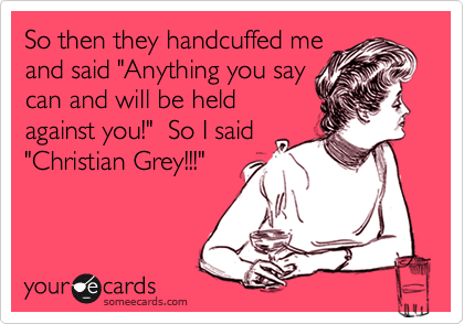 So then they handcuffed me
and said "Anything you say
can and will be held
against you!"  So I said
"Christian Grey!!!"