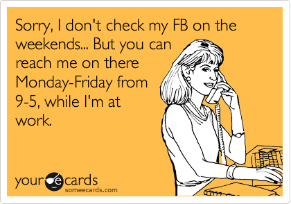 Sorry, I don't check my FB on the weekends... But you can
reach me on there
Monday-Friday from
9-5, while I'm at
work.