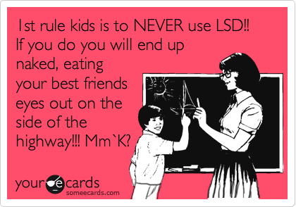 1st rule kids is to NEVER use LSD!!
If you do you will end up
naked, eating
your best friends
eyes out on the
side of the
highway!!! Mm%60K?