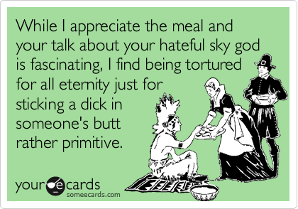 While I appreciate the meal and  your talk about your hateful sky god
is fascinating, I find being tortured for all eternity just for
sticking a dick in
someone's butt
rather primitive.