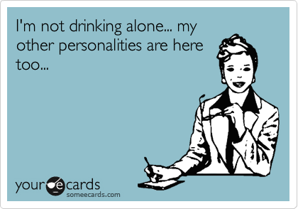 I'm not drinking alone... my
other personalities are here
too...