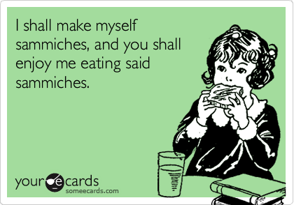 I shall make myself
sammiches, and you shall
enjoy me eating said
sammiches.
