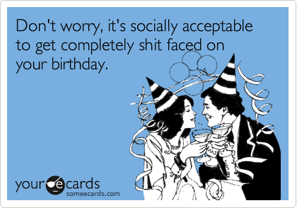 Don't worry, it's socially acceptable to get completely shit faced on
your birthday.