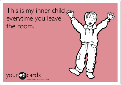 This is my inner child
everytime you leave
the room.