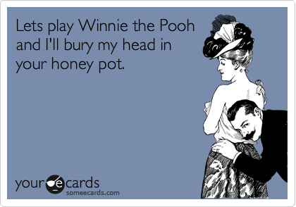 Lets play Winnie the Pooh
and I'll bury my head in
your honey pot.