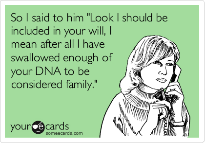 So I said to him "Look I should be included in your will, I
mean after all I have
swallowed enough of
your DNA to be
considered family." 