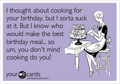 I thought about cooking for
your birthday, but I sorta suck
at it. But I know who
would make the best
birthday meal... so
um, you don't mind
cooking do you?