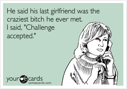 He said his last girlfriend was the craziest bitch he ever met.
I said, "Challenge
accepted."