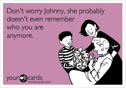 Don't worry Johnny, she probably doesn't even remember
who you are
anymore.