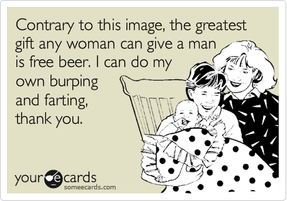 Contrary to this image, the greatest gift any woman can give a man
is free beer. I can do my
own burping 
and farting,
thank you. 
