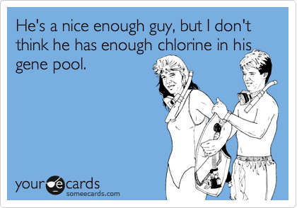 He's a nice enough guy, but I don't think he has enough chlorine in his gene pool.