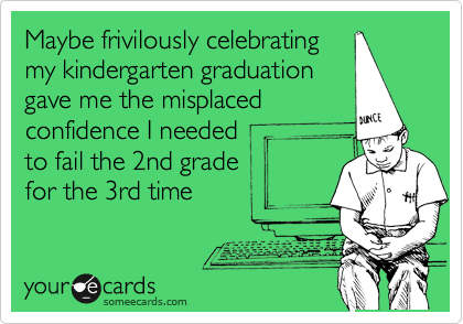 Maybe frivilously celebrating
my kindergarten graduation
gave me the misplaced 
confidence I needed 
to fail the 2nd grade
for the 3rd time