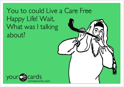You to could Live a Care Free Happy Life! Wait,
What was I talking
about?