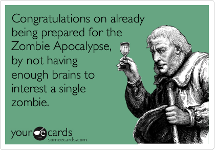 Congratulations on already
being prepared for the
Zombie Apocalypse,
by not having
enough brains to
interest a single
zombie.