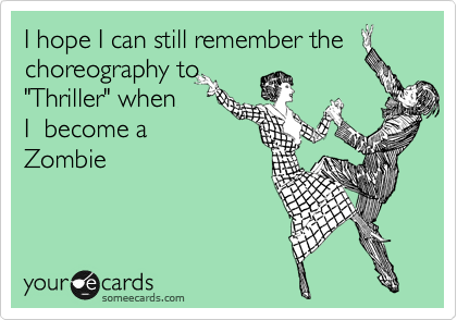 I hope I can still remember the
choreography to
"Thriller" when
I  become a
Zombie