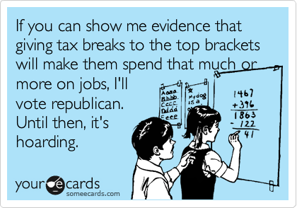 If you can show me evidence that giving tax breaks to the top brackets will make them spend that much or more on jobs, I'll
vote republican.
Until then, it's
hoarding.