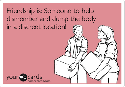 Friendship is: Someone to help dismember and dump the body
in a discreet location!